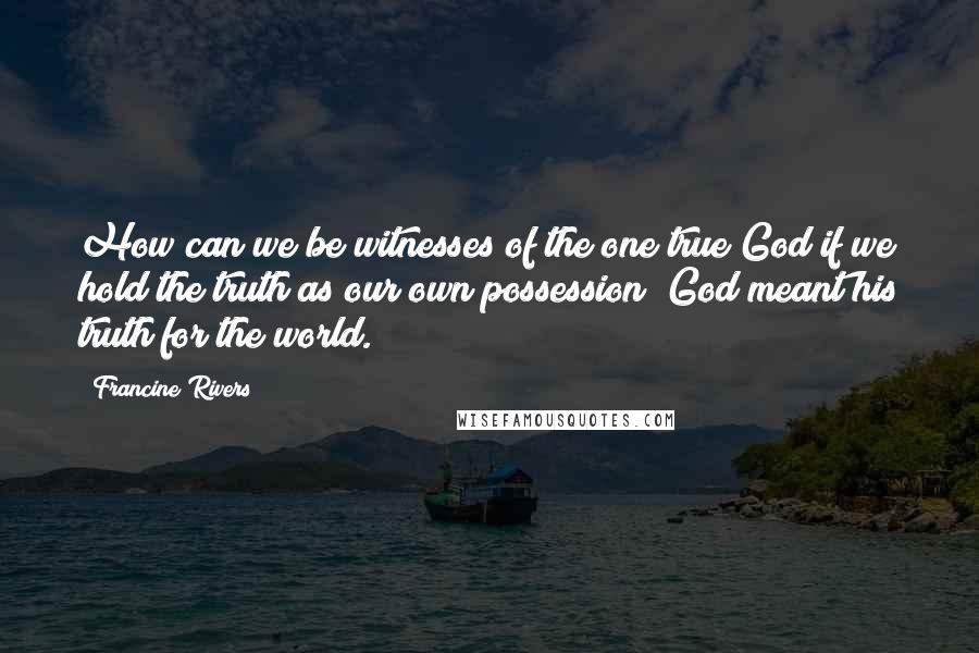 Francine Rivers Quotes: How can we be witnesses of the one true God if we hold the truth as our own possession? God meant his truth for the world.