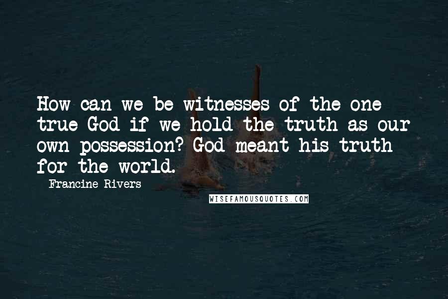 Francine Rivers Quotes: How can we be witnesses of the one true God if we hold the truth as our own possession? God meant his truth for the world.