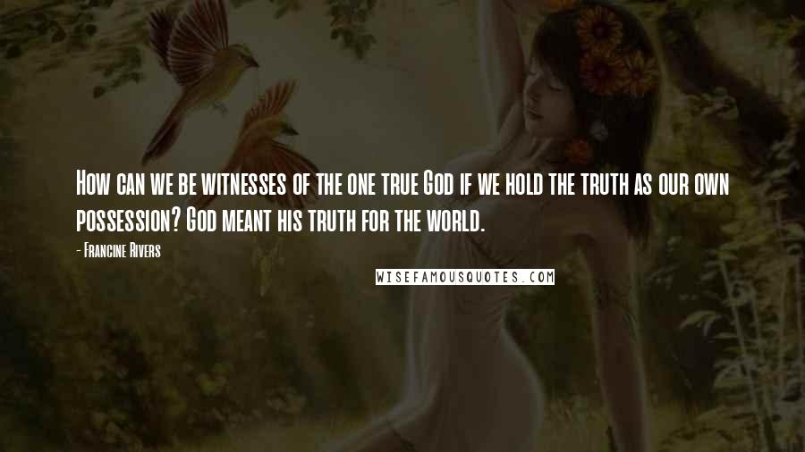Francine Rivers Quotes: How can we be witnesses of the one true God if we hold the truth as our own possession? God meant his truth for the world.