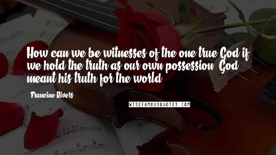 Francine Rivers Quotes: How can we be witnesses of the one true God if we hold the truth as our own possession? God meant his truth for the world.