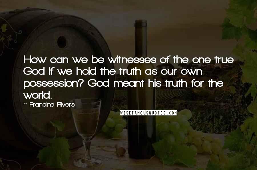 Francine Rivers Quotes: How can we be witnesses of the one true God if we hold the truth as our own possession? God meant his truth for the world.