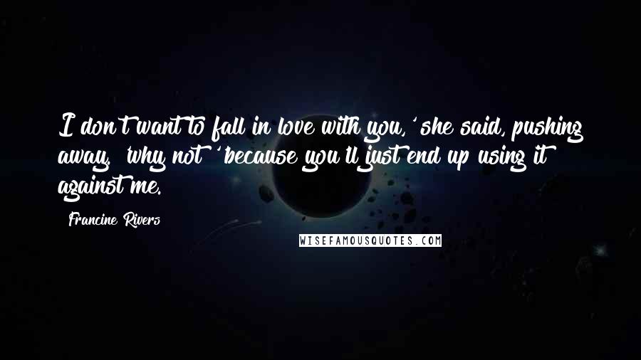 Francine Rivers Quotes: I don't want to fall in love with you,' she said, pushing away. 'why not?''because you'll just end up using it against me.