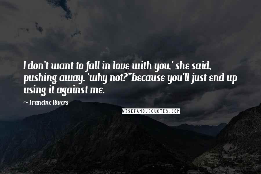 Francine Rivers Quotes: I don't want to fall in love with you,' she said, pushing away. 'why not?''because you'll just end up using it against me.