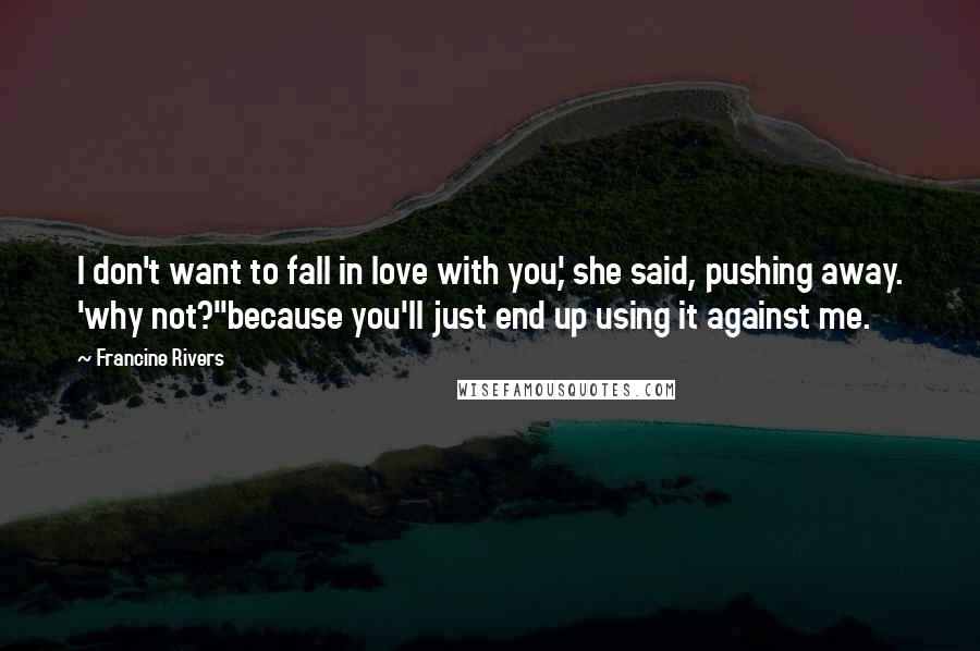 Francine Rivers Quotes: I don't want to fall in love with you,' she said, pushing away. 'why not?''because you'll just end up using it against me.