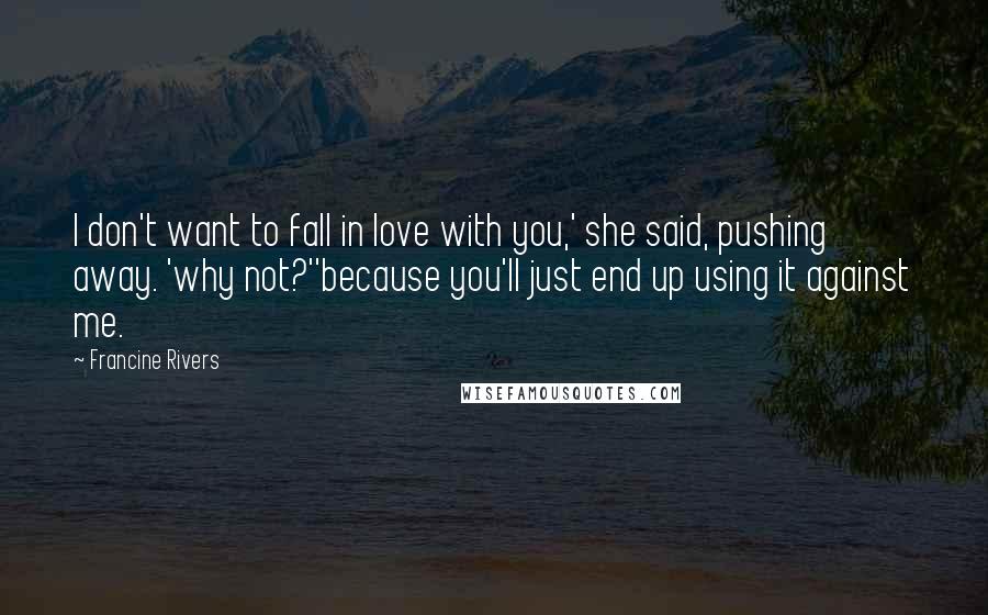 Francine Rivers Quotes: I don't want to fall in love with you,' she said, pushing away. 'why not?''because you'll just end up using it against me.