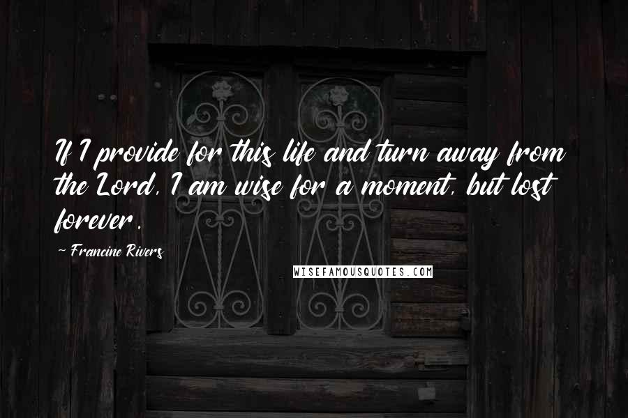 Francine Rivers Quotes: If I provide for this life and turn away from the Lord, I am wise for a moment, but lost forever.