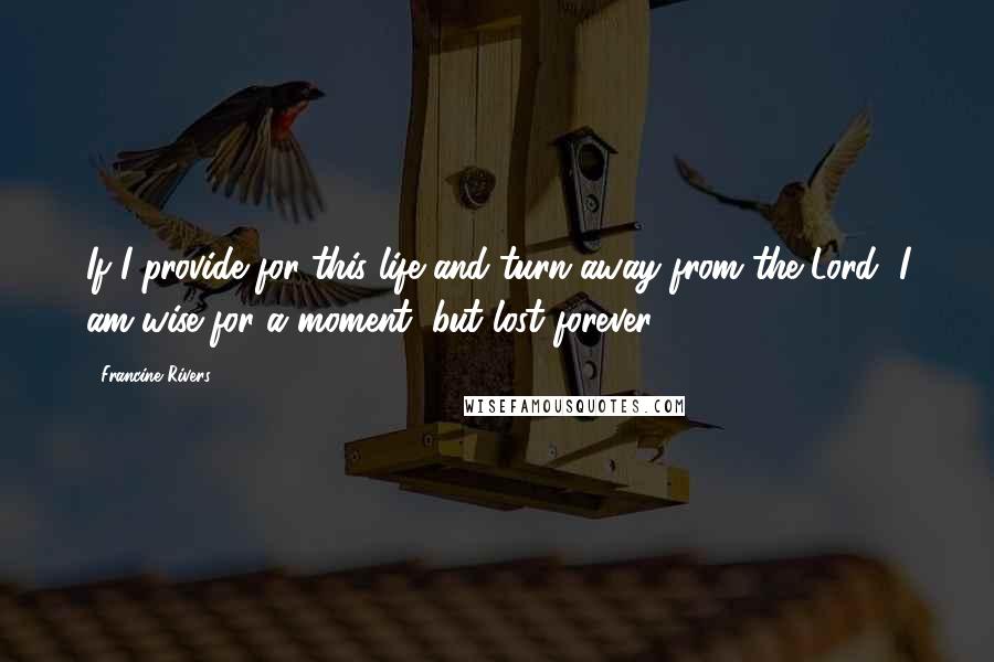 Francine Rivers Quotes: If I provide for this life and turn away from the Lord, I am wise for a moment, but lost forever.