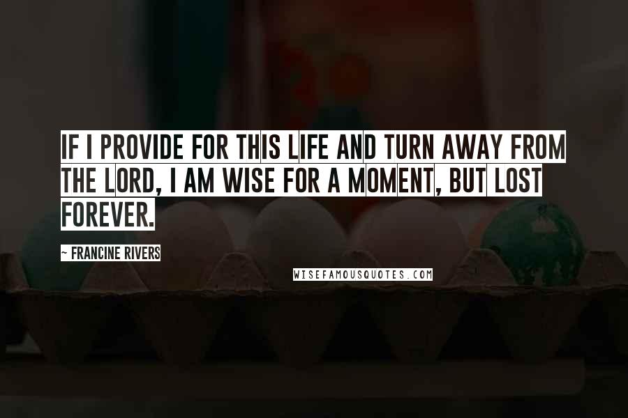 Francine Rivers Quotes: If I provide for this life and turn away from the Lord, I am wise for a moment, but lost forever.