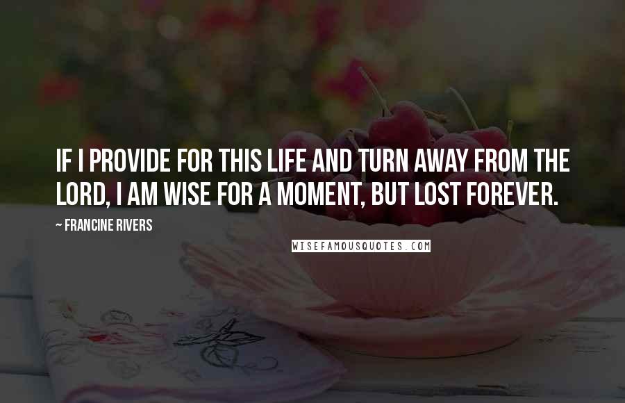 Francine Rivers Quotes: If I provide for this life and turn away from the Lord, I am wise for a moment, but lost forever.
