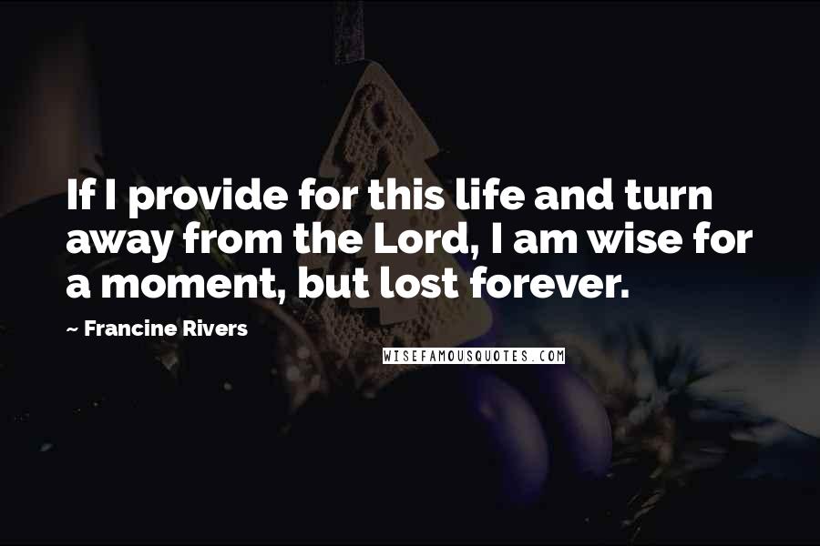 Francine Rivers Quotes: If I provide for this life and turn away from the Lord, I am wise for a moment, but lost forever.