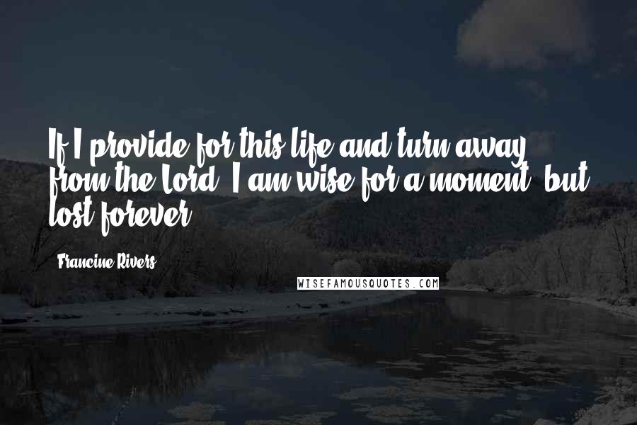 Francine Rivers Quotes: If I provide for this life and turn away from the Lord, I am wise for a moment, but lost forever.