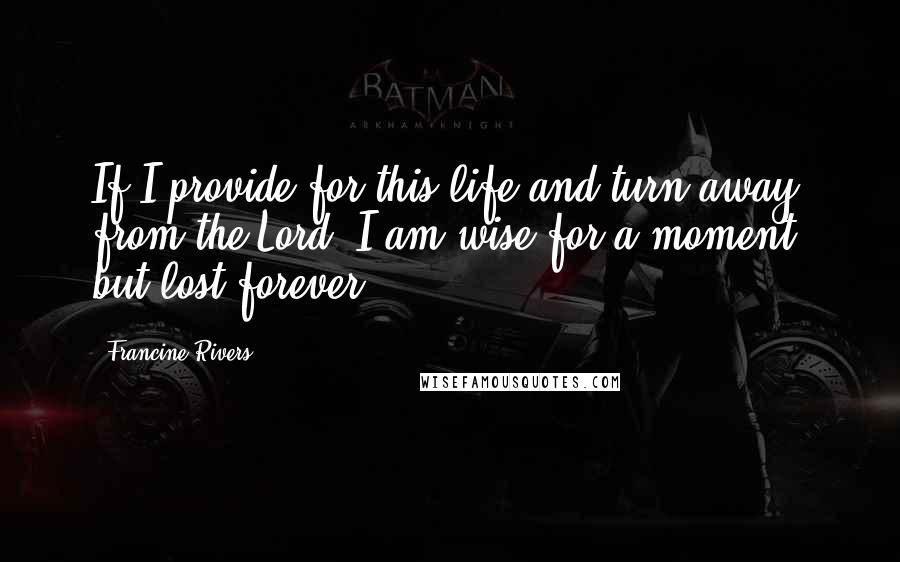 Francine Rivers Quotes: If I provide for this life and turn away from the Lord, I am wise for a moment, but lost forever.