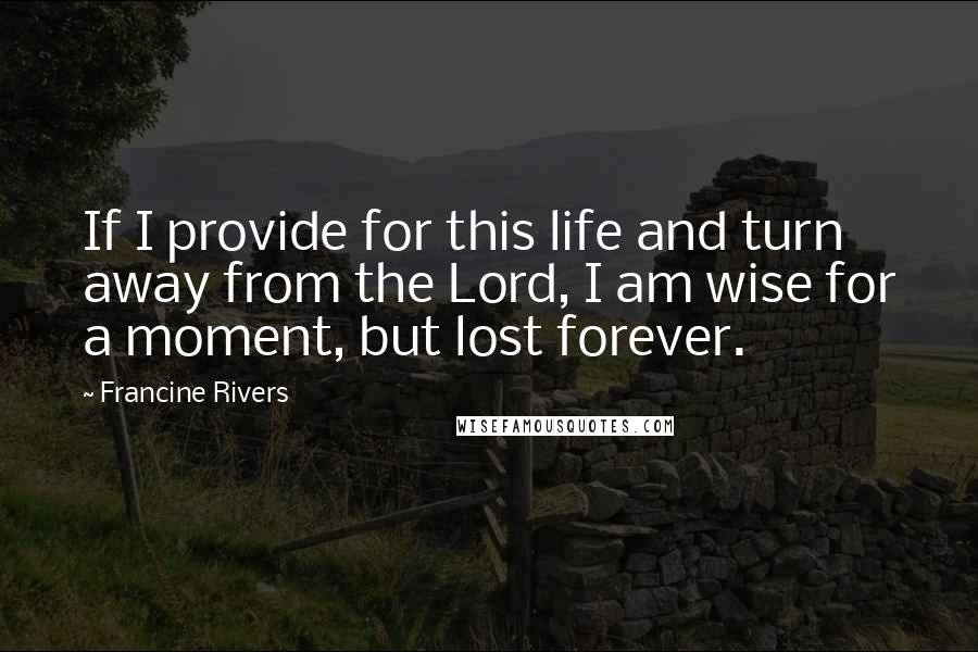 Francine Rivers Quotes: If I provide for this life and turn away from the Lord, I am wise for a moment, but lost forever.