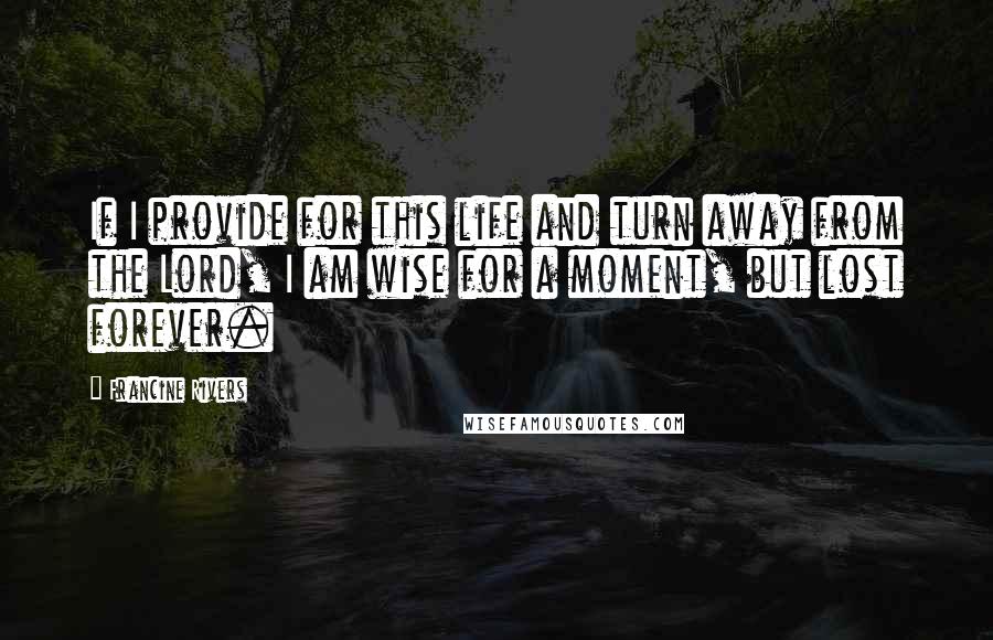 Francine Rivers Quotes: If I provide for this life and turn away from the Lord, I am wise for a moment, but lost forever.