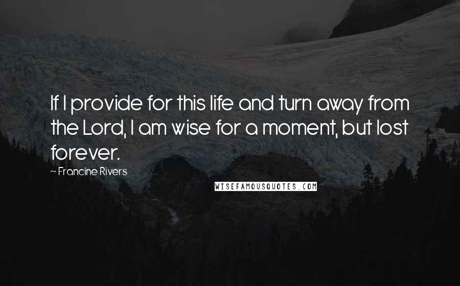 Francine Rivers Quotes: If I provide for this life and turn away from the Lord, I am wise for a moment, but lost forever.
