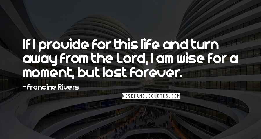 Francine Rivers Quotes: If I provide for this life and turn away from the Lord, I am wise for a moment, but lost forever.