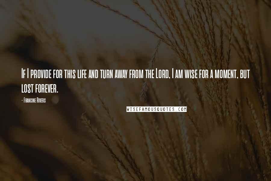 Francine Rivers Quotes: If I provide for this life and turn away from the Lord, I am wise for a moment, but lost forever.