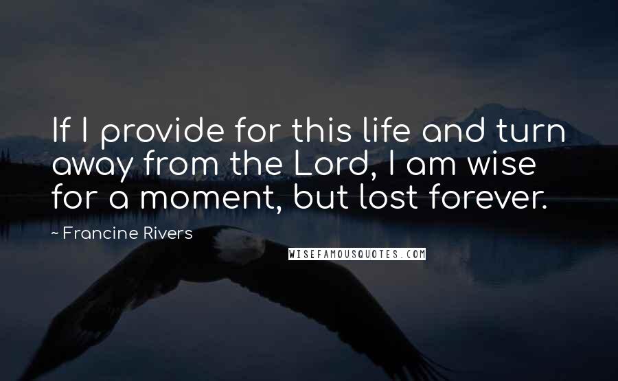 Francine Rivers Quotes: If I provide for this life and turn away from the Lord, I am wise for a moment, but lost forever.