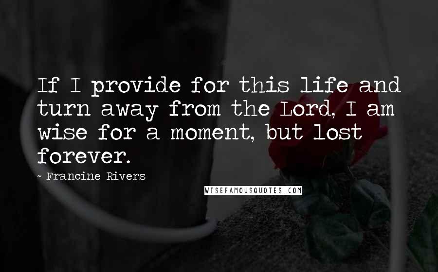 Francine Rivers Quotes: If I provide for this life and turn away from the Lord, I am wise for a moment, but lost forever.