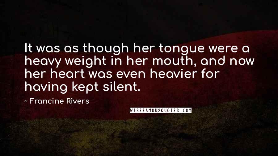 Francine Rivers Quotes: It was as though her tongue were a heavy weight in her mouth, and now her heart was even heavier for having kept silent.