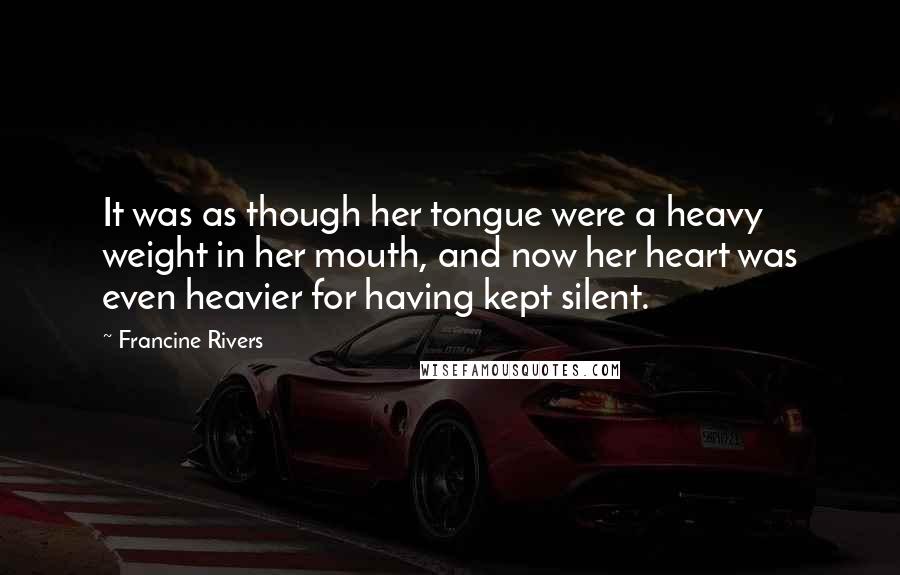 Francine Rivers Quotes: It was as though her tongue were a heavy weight in her mouth, and now her heart was even heavier for having kept silent.