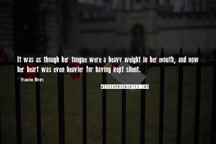 Francine Rivers Quotes: It was as though her tongue were a heavy weight in her mouth, and now her heart was even heavier for having kept silent.