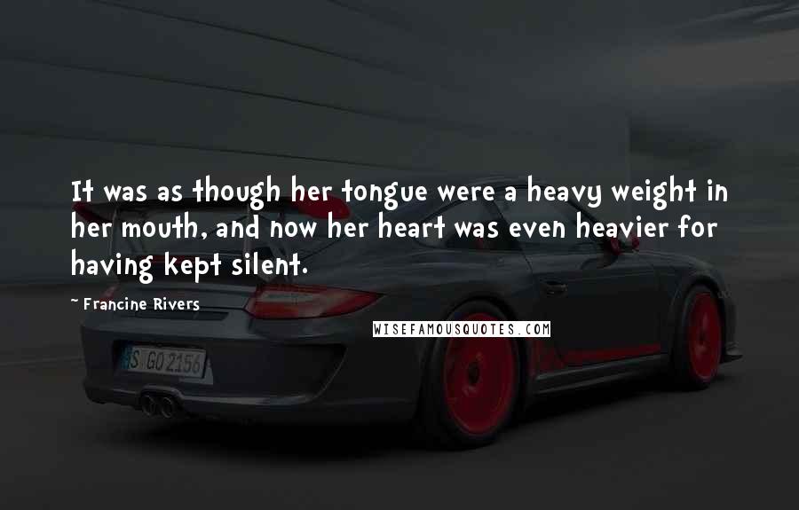 Francine Rivers Quotes: It was as though her tongue were a heavy weight in her mouth, and now her heart was even heavier for having kept silent.