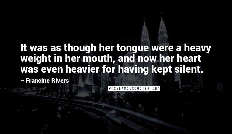Francine Rivers Quotes: It was as though her tongue were a heavy weight in her mouth, and now her heart was even heavier for having kept silent.