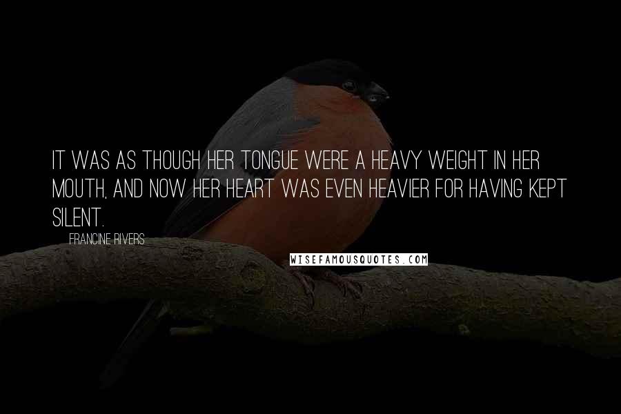 Francine Rivers Quotes: It was as though her tongue were a heavy weight in her mouth, and now her heart was even heavier for having kept silent.