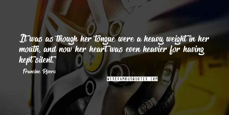 Francine Rivers Quotes: It was as though her tongue were a heavy weight in her mouth, and now her heart was even heavier for having kept silent.