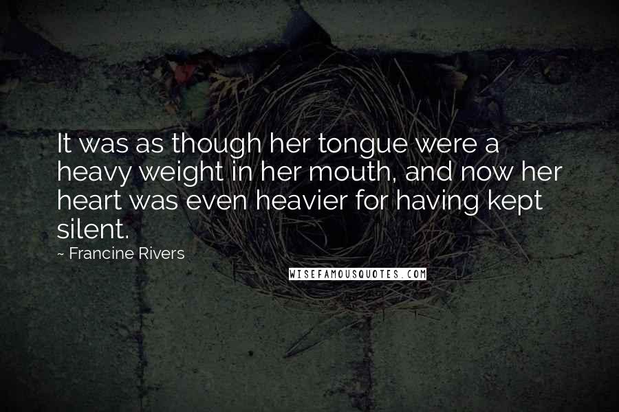 Francine Rivers Quotes: It was as though her tongue were a heavy weight in her mouth, and now her heart was even heavier for having kept silent.