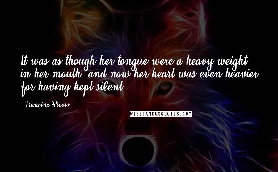 Francine Rivers Quotes: It was as though her tongue were a heavy weight in her mouth, and now her heart was even heavier for having kept silent.