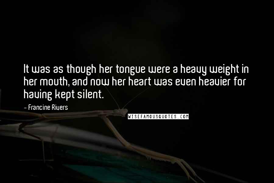 Francine Rivers Quotes: It was as though her tongue were a heavy weight in her mouth, and now her heart was even heavier for having kept silent.