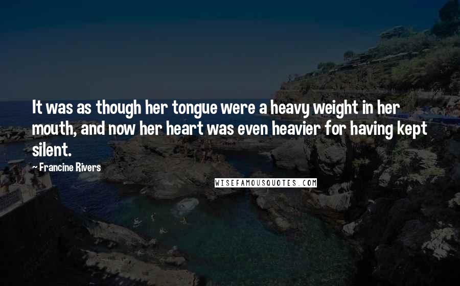 Francine Rivers Quotes: It was as though her tongue were a heavy weight in her mouth, and now her heart was even heavier for having kept silent.