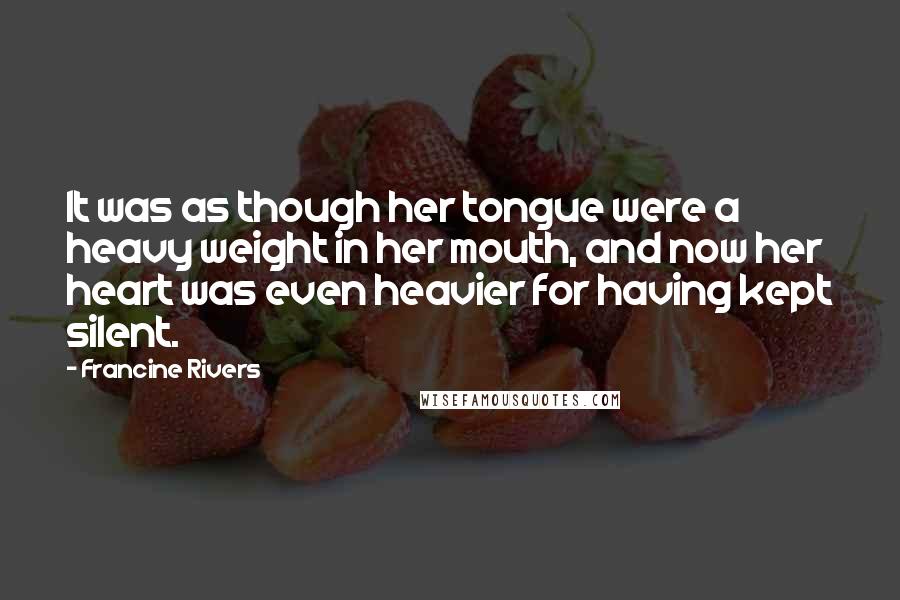 Francine Rivers Quotes: It was as though her tongue were a heavy weight in her mouth, and now her heart was even heavier for having kept silent.