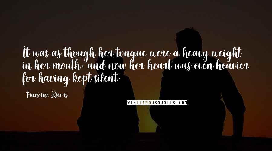 Francine Rivers Quotes: It was as though her tongue were a heavy weight in her mouth, and now her heart was even heavier for having kept silent.