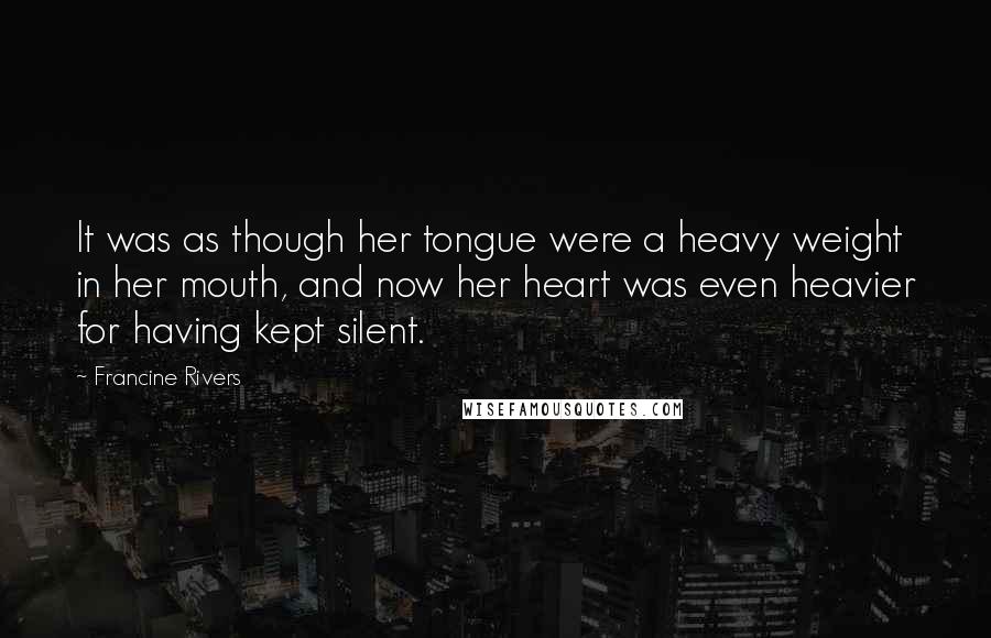 Francine Rivers Quotes: It was as though her tongue were a heavy weight in her mouth, and now her heart was even heavier for having kept silent.