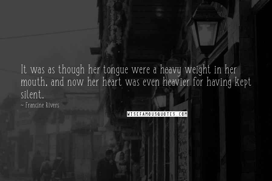 Francine Rivers Quotes: It was as though her tongue were a heavy weight in her mouth, and now her heart was even heavier for having kept silent.