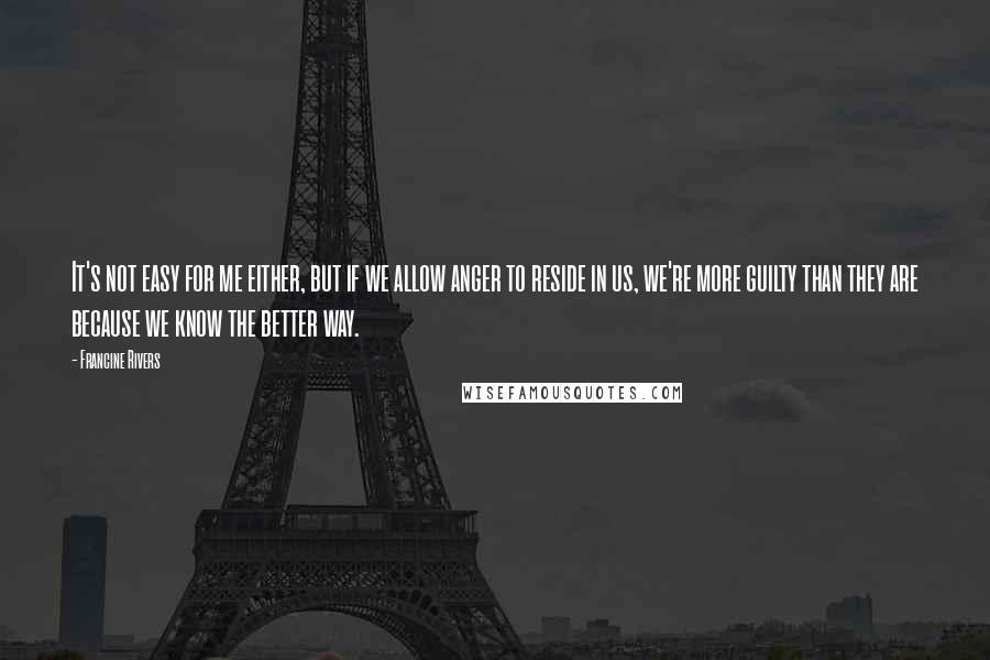 Francine Rivers Quotes: It's not easy for me either, but if we allow anger to reside in us, we're more guilty than they are because we know the better way.