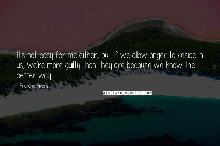 Francine Rivers Quotes: It's not easy for me either, but if we allow anger to reside in us, we're more guilty than they are because we know the better way.