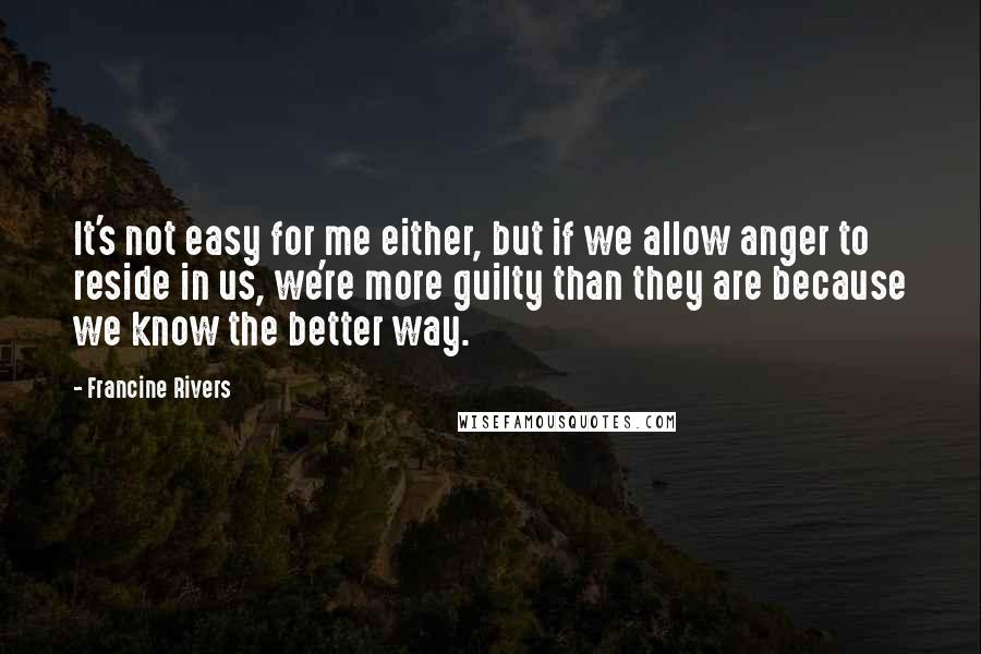 Francine Rivers Quotes: It's not easy for me either, but if we allow anger to reside in us, we're more guilty than they are because we know the better way.