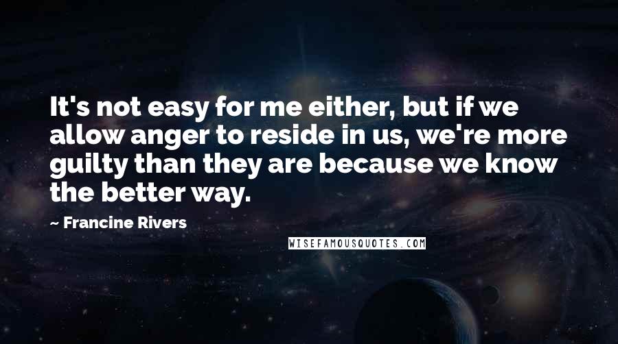 Francine Rivers Quotes: It's not easy for me either, but if we allow anger to reside in us, we're more guilty than they are because we know the better way.