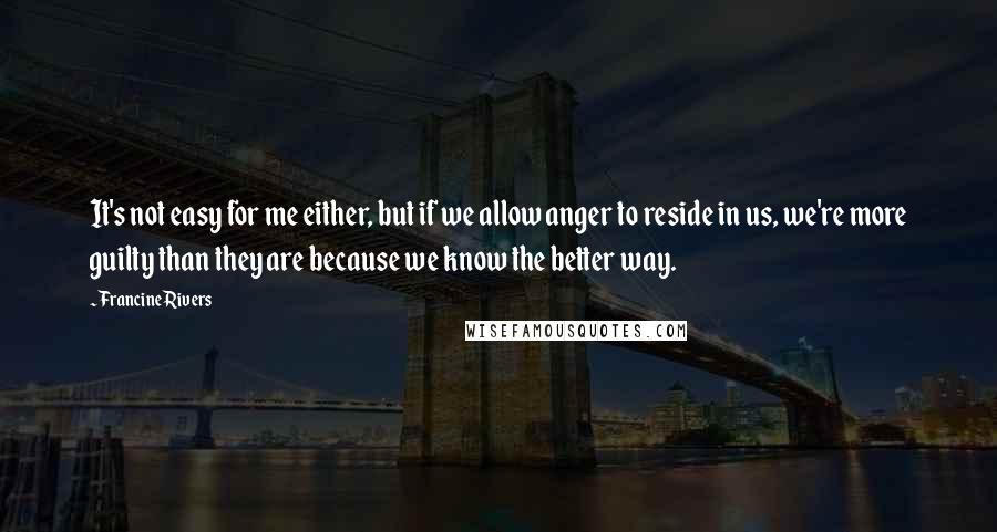 Francine Rivers Quotes: It's not easy for me either, but if we allow anger to reside in us, we're more guilty than they are because we know the better way.