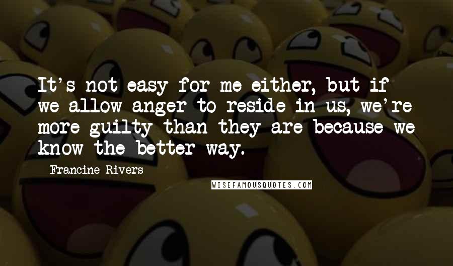 Francine Rivers Quotes: It's not easy for me either, but if we allow anger to reside in us, we're more guilty than they are because we know the better way.
