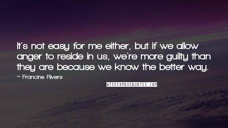 Francine Rivers Quotes: It's not easy for me either, but if we allow anger to reside in us, we're more guilty than they are because we know the better way.