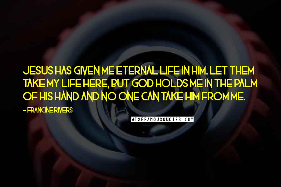 Francine Rivers Quotes: Jesus has given me eternal life in Him. Let them take my life here, but God holds me in the palm of His hand and no one can take Him from me.