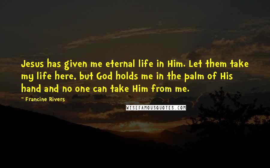 Francine Rivers Quotes: Jesus has given me eternal life in Him. Let them take my life here, but God holds me in the palm of His hand and no one can take Him from me.