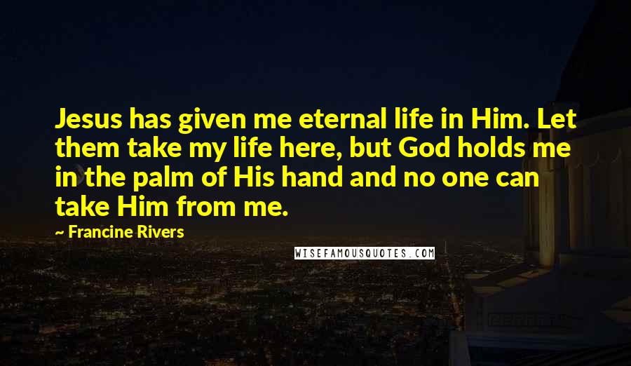 Francine Rivers Quotes: Jesus has given me eternal life in Him. Let them take my life here, but God holds me in the palm of His hand and no one can take Him from me.