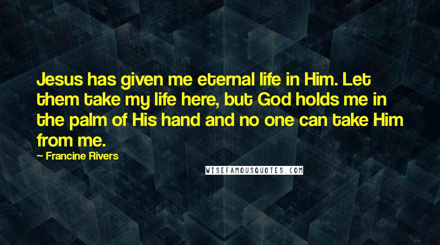 Francine Rivers Quotes: Jesus has given me eternal life in Him. Let them take my life here, but God holds me in the palm of His hand and no one can take Him from me.