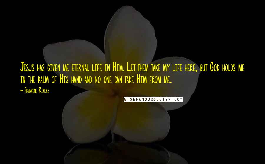 Francine Rivers Quotes: Jesus has given me eternal life in Him. Let them take my life here, but God holds me in the palm of His hand and no one can take Him from me.